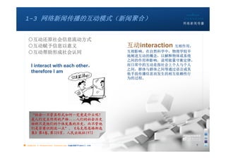 1-3 网络新闻传播的互动模式（新闻聚合）


   ○互动还原社会信息流动方式
   ○互动赋予信息以意义                                          互动interaction 互相作用，
   ○互动帮助形成社会认同                                         互相影响。在自然科学中，物理学较早
                                                       地阐述互动的概念，以解释物体或系统
                                                       之间的作用和影响，说明能量守衡定律。
     I interact with each other，                       而日常中的互动是指社会上个人与个人
                                                       之间，群体与群体之间等通过语言或其
     therefore I am                                    他手段传播信息而发生的相互依赖性行
                                                       为的过程。




     “社会—不管其形式如何—究竟是什么呢？
     是人们交互作用的产物……人们的社会历史
     始终只是他们的个体发展的历史，而不管他
     们是否意识到这一点”。《马克思恩格斯选
     集》第4卷,第320页，人民出版社1972


■ chapter 2 Grassroots Journalism dodo5189@gmail.com
                                   10:24                                     7
 