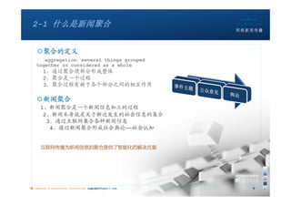 2-1 什么是新闻聚合


   ○聚合的定义
      aggregation：several things grouped
   together or considered as a whole
       1、通过聚合使部分形成整体
       2、聚合是一个过程
       3、聚合过程有赖于各个部分之间的相互作用

   ○新闻聚合
      1、新闻聚合是一个新闻信息加工的过程
       2、新闻本身就是关于新近发生的社会信息的集合
        3、通过互联网集合各种新闻信息
         4、通过新闻聚合形成社会舆论——社会认知


      互联网传播为新闻信息的聚合提供了智能化的解决方案




■ chapter 2 Grassroots Journalism dodo5189@gmail.com
                                   10:24               9
 
