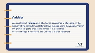 Variables
You can think of variable as a little box or a container to store data in the
memory of the computer and later retrieve the data using the variable “name”
Programmers get to choose the names of the variables
You can change the contents of a variable in a later statement
 