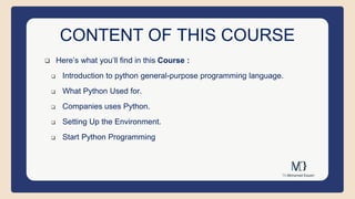 CONTENT OF THIS COURSE
 Here’s what you’ll find in this Course :
 Introduction to python general-purpose programming language.
 What Python Used for.
 Companies uses Python.
 Setting Up the Environment.
 Start Python Programming
 