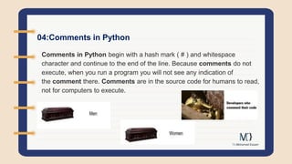 04:Comments in Python
Comments in Python begin with a hash mark ( # ) and whitespace
character and continue to the end of the line. Because comments do not
execute, when you run a program you will not see any indication of
the comment there. Comments are in the source code for humans to read,
not for computers to execute.
 