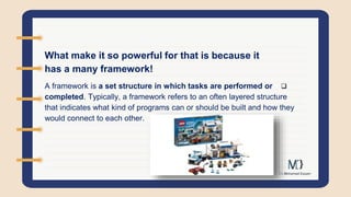 What make it so powerful for that is because it
has a many framework!

A framework is a set structure in which tasks are performed or
completed. Typically, a framework refers to an often layered structure
that indicates what kind of programs can or should be built and how they
would connect to each other.
 