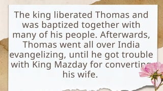 The king liberated Thomas and
was baptized together with
many of his people. Afterwards,
Thomas went all over India
evangelizing, until he got trouble
with King Mazday for converting
his wife.
 