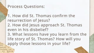 Process Questions:
1. How did St. Thomas confirm the
resurrection of Jesus?
2. How did Jesus approach St. Thomas
even in his disbelief?
3. What lessons have you learn from the
life story of St. Thomas? How will you
apply those lessons in your life?
 