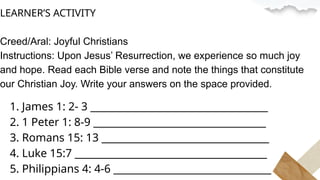 LEARNER’S ACTIVITY
Creed/Aral: Joyful Christians
Instructions: Upon Jesus’ Resurrection, we experience so much joy
and hope. Read each Bible verse and note the things that constitute
our Christian Joy. Write your answers on the space provided.
1. James 1: 2- 3 ____________________________________
2. 1 Peter 1: 8-9 ___________________________________
3. Romans 15: 13 __________________________________
4. Luke 15:7 _______________________________________
5. Philippians 4: 4-6 ________________________________
 