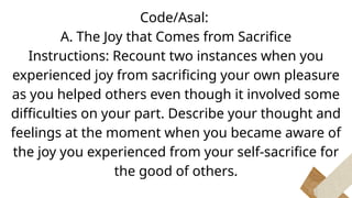 Code/Asal:
A. The Joy that Comes from Sacrifice
Instructions: Recount two instances when you
experienced joy from sacrificing your own pleasure
as you helped others even though it involved some
difficulties on your part. Describe your thought and
feelings at the moment when you became aware of
the joy you experienced from your self-sacrifice for
the good of others.
 