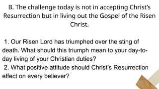 B. The challenge today is not in accepting Christ’s
Resurrection but in living out the Gospel of the Risen
Christ.
1. Our Risen Lord has triumphed over the sting of
death. What should this triumph mean to your day-to-
day living of your Christian duties?
2. What positive attitude should Christ’s Resurrection
effect on every believer?
 