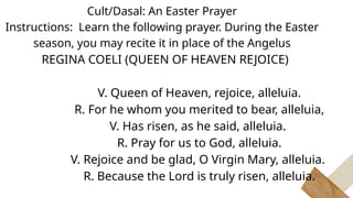 Cult/Dasal: An Easter Prayer
Instructions: Learn the following prayer. During the Easter
season, you may recite it in place of the Angelus
REGINA COELI (QUEEN OF HEAVEN REJOICE)
V. Queen of Heaven, rejoice, alleluia.
R. For he whom you merited to bear, alleluia,
V. Has risen, as he said, alleluia.
R. Pray for us to God, alleluia.
V. Rejoice and be glad, O Virgin Mary, alleluia.
R. Because the Lord is truly risen, alleluia.
 