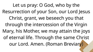 Let us pray: O God, who by the
Resurrection of your Son, our Lord Jesus
Christ, grant, we beseech you that
through the intercession of the Virgin
Mary, his Mother, we may attain the joys
of eternal life. Through the same Christ
our Lord. Amen. (Roman Breviary)
 