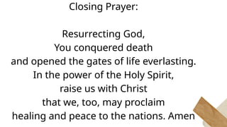 Closing Prayer:
Resurrecting God,
You conquered death
and opened the gates of life everlasting.
In the power of the Holy Spirit,
raise us with Christ
that we, too, may proclaim
healing and peace to the nations. Amen
 