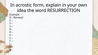 In acrostic form, explain in your own
idea the word RESURRECTION
Example:
R – Renewal
E –
S –
U –
R –
R –
E –
C –
T –
I –
O –
N –
 