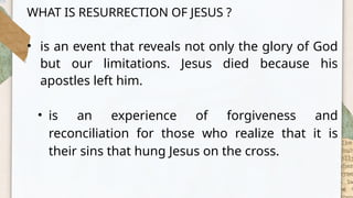 WHAT IS RESURRECTION OF JESUS ?
• is an event that reveals not only the glory of God
but our limitations. Jesus died because his
apostles left him.
• is an experience of forgiveness and
reconciliation for those who realize that it is
their sins that hung Jesus on the cross.
 