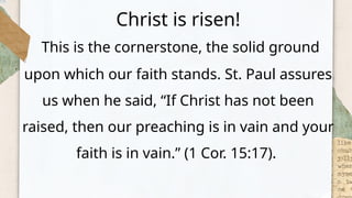 Christ is risen!
This is the cornerstone, the solid ground
upon which our faith stands. St. Paul assures
us when he said, “If Christ has not been
raised, then our preaching is in vain and your
faith is in vain.” (1 Cor. 15:17).
 