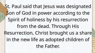 St. Paul said that Jesus was designated
Son of God in power according to the
Spirit of holiness by his resurrection
from the dead. Through His
Resurrection, Christ brought us a share
in the new life as adopted children of
the Father.
 