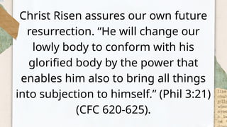 Christ Risen assures our own future
resurrection. “He will change our
lowly body to conform with his
glorified body by the power that
enables him also to bring all things
into subjection to himself.” (Phil 3:21)
(CFC 620-625).
 