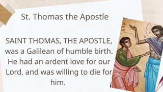 St. Thomas the Apostle
SAINT THOMAS, THE APOSTLE,
was a Galilean of humble birth.
He had an ardent love for our
Lord, and was willing to die for
him.
 