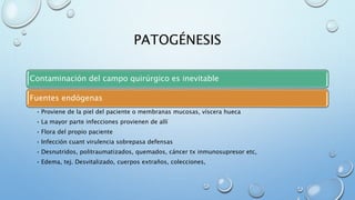 PATOGÉNESIS 
Contaminación del campo quirúrgico es inevitable 
Fuentes endógenas 
• Proviene de la piel del paciente o membranas mucosas, víscera hueca 
• La mayor parte infecciones provienen de allí 
• Flora del propio paciente 
• Infección cuant virulencia sobrepasa defensas 
• Desnutridos, politraumatizados, quemados, cáncer tx inmunosupresor etc, 
• Edema, tej. Desvitalizado, cuerpos extraños, colecciones, 
 