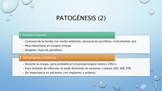 PATOGÉNESIS (2) 
Fuentes exógenas 
• Contacto de la herida con medio ambiente, personal de quirófano, instrumental, aire 
• Muy importante en cirugías limpias 
• Respetar ritual de quirófano 
Hematógenas o linfáticas 
• Durante la cirugía, poco probable en el postquirúrgico (menos 24hrs) 
• Foco distante de infección se pude diseminar en semanas o meses (IVU, IVR, ITB) 
• De importancia en pacientes con implantes o prótesis 
 