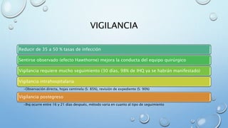 VIGILANCIA 
Reducir de 35 a 50 % tasas de infección 
Sentirse observado (efecto Hawthorne) mejora la conducta del equipo quirúrgico 
Vigilancia requiere mucho seguimiento (30 días, 98% de IHQ ya se habrán manifestado) 
Vigilancia intrahospitalaria 
•Observación directa, hojas centinela (S: 85%), revisión de expediente (S: 90%) 
Vigilancia postegreso 
•Ihq ocurre entre 16 y 21 días después, método varia en cuanto al tipo de seguimiento 
 