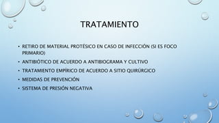 TRATAMIENTO 
• RETIRO DE MATERIAL PROTÉSICO EN CASO DE INFECCIÓN (SI ES FOCO 
PRIMARIO) 
• ANTIBIÓTICO DE ACUERDO A ANTIBIOGRAMA Y CULTIVO 
• TRATAMIENTO EMPÍRICO DE ACUERDO A SITIO QUIRÚRGICO 
• MEDIDAS DE PREVENCIÓN 
• SISTEMA DE PRESIÓN NEGATIVA 
 