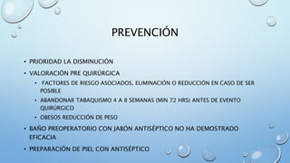 PREVENCIÓN 
• PRIORIDAD LA DISMINUCIÓN 
• VALORACIÓN PRE QUIRÚRGICA 
• FACTORES DE RIESGO ASOCIADOS, ELIMINACIÓN O REDUCCIÓN EN CASO DE SER 
POSIBLE 
• ABANDONAR TABAQUISMO 4 A 8 SEMANAS (MIN 72 HRS) ANTES DE EVENTO 
QUIRÚRGICO 
• OBESOS REDUCCIÓN DE PESO 
• BAÑO PREOPERATORIO CON JABÓN ANTISÉPTICO NO HA DEMOSTRADO 
EFICACIA 
• PREPARACIÓN DE PIEL CON ANTISÉPTICO 
 