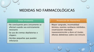 MEDIDAS NO FARMACOLÓGICAS 
Evitar tricotomía 
•No concluyente pero únicamente se 
efectué cuando sea estrictamente 
necesario 
•Se uso de cremas depilatorias o 
clippers 
•Heridas pequeñas que pueden 
infectarse 
Prevención de Hipotermia 
•Mayor sangrado, incomodidad 
térmica, eventos cardiacos mórbidos, 
cicatrización retardada 
(vasoconstricción y dism o2 tisular, 
efectos deletéreos sobre sist inmune 
 