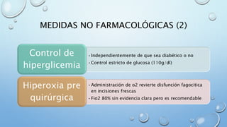 MEDIDAS NO FARMACOLÓGICAS (2) 
• Independientemente de que sea diabético o no 
•Control estricto de glucosa (110g/dl) 
Control de 
hiperglicemia 
•Administración de o2 revierte disfunción fagocitica 
en incisiones frescas 
•Fio2 80% sin evidencia clara pero es recomendable 
Hiperoxia pre 
quirúrgica 
 