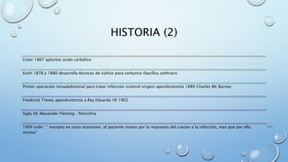 HISTORIA (2) 
Lister 1867 apósitos acido carbólico 
Koch 1878 y 1880 desarrolla técnicas de cultivo para carbunco (bacillus anthracis 
Primer operación intraabdominal para tratar infección (control origen) apendicetomía 1889 Charles Mc Burney 
Frederick Treves apendicetomía a Rey Eduardo VII 1902 
Siglo XX Alexander Fleming : Penicilina 
1904 osler : “ excepto en raras ocasiones, el paciente muere por la respuesta del cuerpo a la infección, mas que por ella 
misma” 
 