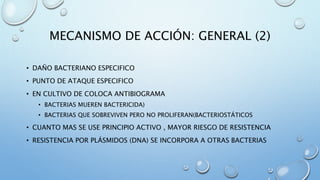 MECANISMO DE ACCIÓN: GENERAL (2) 
• DAÑO BACTERIANO ESPECIFICO 
• PUNTO DE ATAQUE ESPECIFICO 
• EN CULTIVO DE COLOCA ANTIBIOGRAMA 
• BACTERIAS MUEREN BACTERICIDA) 
• BACTERIAS QUE SOBREVIVEN PERO NO PROLIFERAN(BACTERIOSTÁTICOS 
• CUANTO MAS SE USE PRINCIPIO ACTIVO , MAYOR RIESGO DE RESISTENCIA 
• RESISTENCIA POR PLÁSMIDOS (DNA) SE INCORPORA A OTRAS BACTERIAS 
 