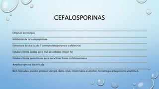 CEFALOSPORINAS 
Originan en hongos 
Inhibición de la transpeptidasa 
Estructura básica: acido 7 aminocefalosporanico (cefalexina) 
Estables frente ácidos pero mal absorbidos (mejor IV) 
Estables frente penicilinasa pero no activas frente cefalosporinasa 
Amplio espectro bactericida 
Bien toleradas, pueden producir alergia, daño renal, intolernacia al alcohol, hemorragia antagonismo vitamina k 
 