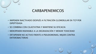 CARBAPENEMICOS 
• IMIPENEM INACTIVADO DESPUÉS A FILTRACIÓN GLOMERULAR EN TCP POR 
DIPEPTIDASA 
• SE COMBINA CON CILASTATINA Y MANTIENE SU EFICACIA 
• MEROPENEM INSENSIBLE A LA DEGRADACIÓN Y MENOR TOXICIDAD 
• ERTAPENEM NO ACTIVO FRENTE A PSEUDOMONAS, MEJOR CONTRA 
ENTEROBACTERIAS 
 