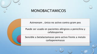 MONOBACTAMICOS 
Aztreonam , único no activo contra gram pos 
Puede ser usado en pacientes alérgicos a penicilina y 
cefalosporina 
Sensible a betalactamasas pero activo frente a metalo 
carbapenemasas 
 
