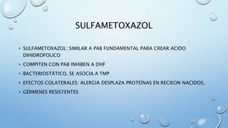 SULFAMETOXAZOL 
• SULFAMETOXAZOL: SIMILAR A PAB FUNDAMENTAL PARA CREAR ACIDO 
DIHIDROFOLICO 
• COMPITEN CON PAB INHIBEN A DHF 
• BACTERIOSTÁTICO, SE ASOCIA A TMP 
• EFECTOS COLATERALES: ALERGIA DESPLAZA PROTEÍNAS EN RECIEON NACIDOS, 
• GÉRMENES RESISTENTES 
 