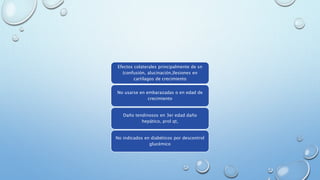 Efectos colaterales principalmente de sn 
(confusión, alucinación,)lesiones en 
cartílagos de crecimiento 
No usarse en embarazadas o en edad de 
crecimiento 
Daño tendinosos en 3er edad daño 
hepático, prol qt, 
No indicados en diabéticos por descontrol 
glucémico 
 