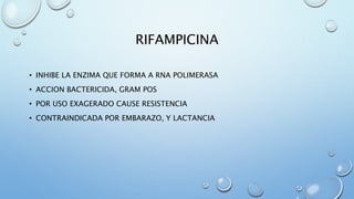 RIFAMPICINA 
• INHIBE LA ENZIMA QUE FORMA A RNA POLIMERASA 
• ACCION BACTERICIDA, GRAM POS 
• POR USO EXAGERADO CAUSE RESISTENCIA 
• CONTRAINDICADA POR EMBARAZO, Y LACTANCIA 
 