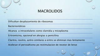 MACROLIDOS 
Dificultan desplazamiento de ribosomas 
Bacteriostáticas 
Alcanza a intracelulares como clamidia y micoplasma 
Eritromicina, opcional en alergias a penicilina 
Claritro, roxitro, azitro similares a eritro se eliminan mas lentamente 
Aceleran el peristaltismo po restimulacion de recetor de lense 
 