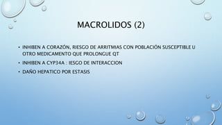 MACROLIDOS (2) 
• INHIBEN A CORAZÓN, RIESGO DE ARRITMIAS CON POBLACIÓN SUSCEPTIBLE U 
OTRO MEDICAMENTO QUE PROLONGUE QT 
• INHIBEN A CYP34A : IESGO DE INTERACCION 
• DAÑO HEPATICO POR ESTASIS 
 