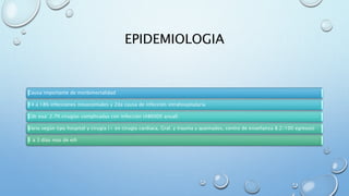 EPIDEMIOLOGIA 
Causa importante de morbimortalidad 
14 a 18% infecciones nosocomiales y 2da causa de infección intrahospitalaria 
Cdc eua: 2.7% cirugías complicadas con infección (486000 anual) 
Varia según tipo hospital y cirugía (+ en cirugía cardiaca, Gral. y trauma y quemados, centro de enseñanza 8.2/100 egresos) 
1 a 3 días mas de eih 
 
