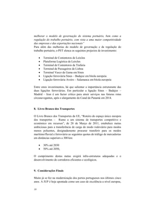 10
melhorar o modelo de governação do sistema portuário, bem como a
regulação do trabalho portuário, com vista a uma maior competitividade
das empresas e das exportações nacionais”
Para além das melhorias do modelo de governação e da regulação do
trabalho portuário, o PET elenca os seguintes projectos de investimento:
 Terminal de Contentores de Leixões
 Plataforma Logística de Leixões
 Terminal de Contentores da Trafaria
 Terminal de Passageiros de Lisboa
 Terminal Vasco da Gama em Sines
 Ligação ferroviária Sines – Badajoz em bitola europeia
 Ligação ferroviária Aveiro – Salamanca em bitola europeia
Entre estes investimentos, há que salientar a importância estruturante das
duas ligações ferroviárias. Em particular a ligação Sines – Badajoz –
Madrid – Irun é um factor crítico para atrair serviços nas futuras rotas
circunavegantes, após o alargamento do Canal do Panamá em 2014.
8. Livro Branco dos Transportes
O Livro Branco dos Transportes da UE, “Roteiro do espaço único europeu
dos transportes – Rumo a um sistema de transportes competitivo e
económico em recursos”, de 28 de Março de 2011, estabelece metas
ambiciosas para a transferência de carga do modo rodoviário para modos
menos poluentes, designadamente procurar transferir para os modos
marítimo/fluvial e ferroviário as seguintes quotas do tráfego de mercadorias
em distâncias superiors a 300 km:
 30% até 2030
 50% até 2050,
O cumprimento destas metas exigirá infra-estruturas adequadas e o
desenvolvimento de corredores eficientes e ecológicos.
9. Considerações Finais
Muito já se fez na modernização dos portos portugueses nos últimos cinco
anos. A JUP é hoje apontada como um caso de excelência a nível europeu,
 