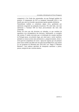 Actividades e Revitalização dos Portos Portugueses
XXXVII-11
comparável à Via Verde das autoestradas, em que Portugal também foi
pioneiro. O alargamento da JUP ao transporte intermodal (JUL) é um
desafio que está a ser travado e que promete aportar grandes eficiências.
Naturalmente também se cometeram alguns erros, geralmente por
optimismo exagerado nas projeções da procura. Por outro lado, sem esse
optimismo o Terminal XXI de Sines provavelmente não teria sido
construído.
Porém, há erros que não deveriam ser tolerados: os que resultam da
ignorância e/ou incompetência dos decisores. Infelizmente, os exemplos
não rareiam. É minha convicção que a revitalização da vocação marítima
de Portugal passa, em primeiro lugar, por atrair para o sector marítimo-
portuário os nossos jovens mais promissores e, progressivamente, elevar o
nível geral de competência do sector. Apraz-me registar que um primeiro
passo nesse sentido será dado este ano pela Universidade Nova, que incluiu
no seu programa de Mestrado para 2011-2012 um “Major in Maritime
Business”, com cadeiras opcionais de transportes marítimos e portos,
pescas, energia do mar e turismo náutico.
 