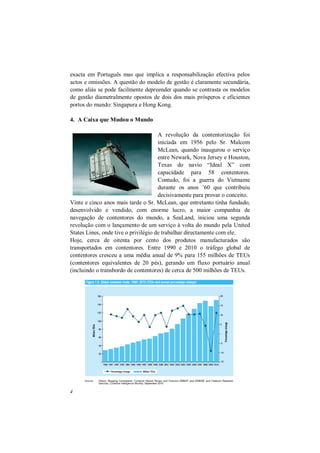 4
exacta em Português mas que implica a responsabilização efectiva pelos
actos e omissões. A questão do modelo de gestão é claramente secundária,
como aliás se pode facilmente depreender quando se contrasta os modelos
de gestão diametralmente opostos de dois dos mais prósperos e eficientes
portos do mundo: Singapura e Hong Kong.
4. A Caixa que Mudou o Mundo
A revolução da contentorização foi
iniciada em 1956 pelo Sr. Malcom
McLean, quando inaugurou o serviço
entre Newark, Nova Jersey e Houston,
Texas do navio “Ideal X” com
capacidade para 58 contentores.
Contudo, foi a guerra do Vietname
durante os anos ’60 que contribuiu
decisivamente para provar o conceito.
Vinte e cinco anos mais tarde o Sr. McLean, que entretanto tinha fundado,
desenvolvido e vendido, com enorme lucro, a maior companhia de
navegação de contentores do mundo, a SeaLand, iniciou uma segunda
revolução com o lançamento de um serviço à volta do mundo pela United
States Lines, onde tive o privilégio de trabalhar directamente com ele.
Hoje, cerca de oitenta por cento dos produtos manufacturados são
transportados em contentores. Entre 1990 e 2010 o tráfego global de
contentores cresceu a uma média anual de 9% para 155 milhões de TEUs
(contentores equivalentes de 20 pés), gerando um fluxo portuário anual
(incluindo o transbordo de contentores) de cerca de 500 milhões de TEUs.
 