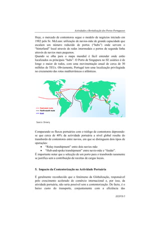 Actividades e Revitalização dos Portos Portugueses
XXXVII-5
Hoje, o mercado de contentores segue o modelo de negócios iniciado em
1982 pelo Sr. McLean: utilização de navios-mãe de grande capacidade que
escalam um número reduzido de portos (“hubs”) onde servem o
“hinterland” local através de redes intermodais e portos de segunda linha
através de navios mais pequenos.
Quando se olha para o mapa mundial é fácil entender onde estão
localizados os principais “hubs”. O Porto de Singapura no SE asiático é de
longe o maior de todos, com uma movimentação anual de cerca de 30
milhões de TEUs. Obviamente, Portugal tem uma localização privilegiada
no cruzamento das rotas mediterrânicas e atlânticas.
Comparando os fluxos portuários com o tráfego de contentores depreende-
se que cerca de 40% da actividade portuária a nível global resulta do
transbordo de contentores entre navios, em que se distinguem dois tipos de
operações:
 “Relay transhipment” entre dois navios mãe
 “Hub-and-spoke transhipment” entre navio-mãe e “feeder”.
É importante notar que a selecção de um porto para o transbordo raramente
se justifica sem a contribuição de receitas de cargas locais.
5. Impacto da Contentorização na Actividade Portuária
É geralmente reconhecido que o fenómeno da Globalização, responsável
pelo crescimento acelerado do comércio internacional e, por isso, da
atividade portuária, não seria possível sem a contentorização. De facto, é o
baixo custo do transporte, conjuntamente com a eficiência das
Source: Drewry
 