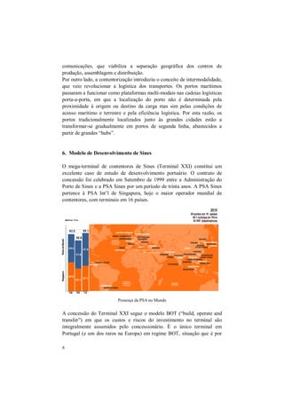 6
comunicações, que viabiliza a separação geográfica dos centros de
produção, assemblagem e distribuição.
Por outro lado, a contentorização introduziu o conceito de intermodalidade,
que veio revolucionar a logística dos transportes. Os portos marítimos
passaram a funcionar como plataformas multi-modais nas cadeias logísticas
porta-a-porta, em que a localização do porto não é determinada pela
proximidade à origem ou destino da carga mas sim pelas condições de
acesso marítimo e terrestre e pela eficiência logística. Por esta razão, os
portos tradicionalmente localizados junto às grandes cidades estão a
transformar-se gradualmente em portos de segunda linha, abastecidos a
partir de grandes “hubs”.
6. Modelo de Desenvolvimento de Sines
O mega-terminal de contentores de Sines (Terminal XXI) constitui um
excelente caso de estudo de desenvolvimento portuário. O contrato de
concessão foi celebrado em Setembro de 1999 entre a Administração do
Porto de Sines e a PSA Sines por um período de trinta anos. A PSA Sines
pertence à PSA Int’l de Singapura, hoje o maior operador mundial de
contentores, com terminais em 16 países.
A concessão do Terminal XXI segue o modelo BOT (“build, operate and
transfer”) em que os custos e riscos do investimento no terminal são
integralmente assumidos pelo concessionário. É o único terminal em
Portugal (e um dos raros na Europa) em regime BOT, situação que é por
Presença da PSA no Mundo
 