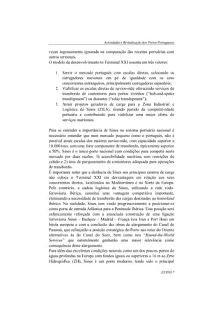 Actividades e Revitalização dos Portos Portugueses
XXXVII-7
vezes ingenuamente ignorada na comparação das receitas portuárias com
outros terminais.
O modelo de desenvolvimento to Terminal XXI assenta em três vetores:
1. Servir o mercado português com escalas diretas, colocando os
carregadores nacionais em pé de igualdade com os seus
concorrentes estrangeiros, principalmente carregadores espanhóis;
2. Viabilizar as escalas diretas de navios-mãe oferecendo serviços de
transbordo de contentores para portos vizinhos (“hub-and-spoke
transhipment”) ou distantes (“relay transhipment”);
3. Atrair projetos geradores de carga para a Zona Industrial e
Logística de Sines (ZILS), tirando partido da competitividade
portuária e contribuindo para viabilizar uma maior oferta de
serviços marítimos.
Para se entender a importância de Sines no sistema portuário nacional é
necessário entender que num mercado pequeno como o português, não é
possível atrair escalas dos maiores navios-mãe, com capacidade superior a
10.000 teus, sem uma forte componente de transbordo, tipicamente superior
a 50%. Sines é o único porto nacional com condições para competir neste
mercado por duas razões: 1) acessibilidade marítima sem restrições de
calado e 2) área de parqueamento de contentores adequada para operações
de transbordo.
É importante notar que a distância de Sines aos principais centros de carga
não coloca o Terminal XXI em desvantagem em relação aos seus
concorrentes diretos, localizados no Mediterrâneo e no Norte da Europa.
Pelo contrário, a cadeia logística de Sines, utilizando a rede rodo-
ferroviária ibérica, constitui uma vantagem competitiva importante,
eliminando a necessidade de transbordo das cargas destinadas ao hinterland
ibérico. Na realidade, Sines tem vindo progressivamente a posicionar-se
como porta de entrada Atlântica para a Península Ibérica. Esta posição será
enfaticamente reforçada com a anunciada construção de uma ligação
ferroviária Sines – Badajoz – Madrid – França (via Irun e Port Bou) em
bitola europeia e com a conclusão das obras de alargamento do Canal do
Panamá, que reforçarão a posição estratégica do Porto nas rotas do Oriente
alternativas às do Canal do Suez, bem como nos “Round-the-World
Services” que naturalmente ganharão uma maior relevância como
consequência deste alargamento.
Para além das excelentes condições naturais como um dos poucos portos de
águas profundas na Europa com fundos iguais ou superiores a 16 m ao Zero
Hidrográfico (ZH), Sines é um porto moderno, tendo sido o principal
 