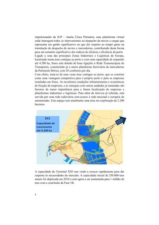 8
impulsionador da JUP – Janela Única Portuária, uma plataforma virtual
onde interagem todos os intervenientes no despacho de navios e cargas que
representa um ganho significativo no que diz respeito ao tempo gasto na
tramitação do despacho de navios e mercadorias, contribuindo desta forma
para um aumento significativo dos índices de eficácia e eficiência do porto.
Ligado a uma das principais Zonas Industriais e Logísticas da Europa,
localizada numa área contígua ao porto e com uma capacidade de expansão
até 4.200 ha, Sines está dotado de boas ligações à Rede Transeuropeia de
Transportes, constituindo já a maior plataforma ferroviária de mercadorias
da Península Ibérica, com 26 comboios por dia.
Com efeito, trata-se de uma vasta área contígua ao porto, que se constitui
como uma vantagem competitiva para o próprio porto e para as empresas
instaladas em Sines. As excelentes condições infraestruturais e económicas
de fixação de empresas, e as sinergias com outras unidades já instaladas são
factores da maior importância para a futura localização de empresas e
plataformas industriais e logísticas. Para além da ferrovia já referida, está
servida por uma rede rodoviária com acesso à rede nacional e europeia de
autoestradas. Este espaço tem atualmente uma área em exploração de 2.200
hectares.
A capacidade do Terminal XXI tem vindo a crescer rapidamente para dar
resposta às necessidades do mercado. A capacidade inicial de 250.000 teus
anuais foi duplicada em 2010 e está agora a ser aumentada para 1 milhão de
teus com a conclusão da Fase 1B.
 