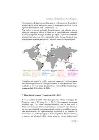 Actividades e Revitalização dos Portos Portugueses
XXXVII-9
Presentemente, já decorrem as obras para o prolongamento do molhe de
proteção do Terminal XXI para o posterior lançamento da última fase de
expansão deste terminal para 1.5 milhões de TEU.
Pese embora o enorme potencial de crescimento, é de salientar que no
tráfego de contentores o Porto de Sines tem já consolidada uma vasta rede
de serviços regulares de longa distância que ligam aos principais mercados
internacionais, através de outros importantes portos hubs, e oferece diversas
ligações feeder a portos portugueses e ibéricos, conforme diagrama junto.
Contrariamente ao que se verifica nos mais importantes portos europeus,
Sines não tem problemas de saturação, dispondo de uma extensa área para a
instalação de novos terminais de contentores, permitindo facilmente atingir
uma capacidade de 6 milhões de TEUs.
7. Plano Estratégico dos Transportes 2011 – 2015
A 13 de Outubro de 2011 o Governo aprovou o “Plano Estratégico dos
Transportes para o Horizonte 2011 – 2015”. Este importante documento
estabelece que “No sector marítimo-portuário, que se tem vindo a
desenvolver progressivamente, materializando a crescente importância do
mar para a evolução da economia nacional, assistiu-se, nos últimos anos, a
uma modernização das infra-estruturas portuárias e ao aumento do
investimento nos portos portugueses. Para assegurar o desenvolvimento e
o aumento de eficiência deste sector torna-se, porém, indispensável
LION SERVICE
Busan, Qingdao, Ningbo,
Shangai, Yantian,
H.Kong,
Chiwan,Singapura
SINES, Le Havre,
Antuérpia, Bremerhaven
USNAT SERVICE
Nápoles, La Spezia,
Valência SINES,
Boston, New York,
Baltimore, Norfolk,
Savannah, Charleston
US GOLF SERVICE
Gioa Tauro, Nápoles, La
Spezia, Valência, SINES,
Freeport, Vera Cruz,
Altamira, Houston, Port
Everglades, Freeport,
Savannah
GREECE TURKEY
SERVICE
Felixstowe, Antuérpia,
SINES, Pireu,
Salónica, Izmir
MEDCANADA
SERVICE
La Spezia,
Valência,
Casablanca,
SINES, Montreal
SOUTH AMERICA EAST
COAST SERVICE
SINES, Las Palmas, Pecem,
Salvador, Rio de Janeiro,
Santos, Paranagua,
Navegantes, Rio Grande
 