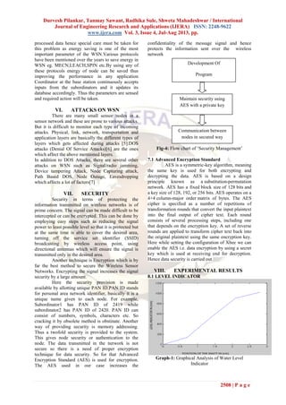 Durvesh Pilankar, Tanmay Sawant, Radhika Sule, Shweta Mahadeshwar / International
Journal of Engineering Research and Applications (IJERA) ISSN: 2248-9622
www.ijera.com Vol. 3, Issue 4, Jul-Aug 2013, pp.
2508 | P a g e
processed data hence special care must be taken for
this problem as energy saving is one of the most
important parameter of the WSN.Various protocols
have been mentioned over the years to save energy in
WSN eg. MECN,LEACH,SPIN etc.By using any of
these protocols energy of node can be saved thus
improving the performance in any application
Coordinator at the base station continuously accepts
inputs from the subordinators and it updates its
database accordingly. Thus the parameters are sensed
and required action will be taken.
VI. ATTACKS ON WSN
There are many small sensor nodes in a
sensor network and these are prone to various attacks.
But it is difficult to monitor each type of incoming
attacks. Physical, link, network, transportation and
application layers are basically the different types of
layers which gets affected during attacks [5].DOS
attacks (Denial Of Service Attacks)[6] are the ones
which affect the above mentioned layers.
In addition to DOS Attacks, there are several other
attacks on WSN such as Signal/radio jamming,
Device tampering Attack, Node Capturing attack,
Path Based DOS, Node Outage, Eavesdropping
which affects a lot of factors[7]
VII. SECURITY
Security in terms of protecting the
information transmitted on wireless networks is of
prime concern. The signal can be made difficult to be
intercepted or can be encrypted. This can be done by
employing easy steps such as reducing the signal
power to least possible level so that it is protected but
at the same time is able to cover the desired area,
turning off the service set identifier (SSID)
broadcasting by wireless access point, using
directional antennas which will ensure the signal is
transmitted only in the desired area.
Another technique is Encryption which is by
far the best method to secure the Wireless Sensor
Networks. Encrypting the signal increases the signal
security by a large amount.
Here the security provision is made
available by allotting unique PAN ID.PAN ID stands
for personal area network identifier, basically it is a
unique name given to each node. For example,
Subordinator1 has PAN ID of 2419 while
subordinator2 has PAN ID of 2420. PAN ID can
consist of numbers, symbols, characters etc. So
cracking it by obsolete method is obstinate. Another
way of providing security is memory addressing.
Thus a twofold security is provided to the system.
This gives node security or authentication to the
node. The data transmitted in the network is not
secure so there is a need of proper encryption
technique for data security. So for that Advanced
Encryption Standard (AES) is used for encryption.
The AES used in our case increases the
confidentiality of the message signal and hence
protects the information sent over the wireless
network
Fig-4: Flow chart of „Security Management‟
7.1 Advanced Encryption Standard
AES is a symmetric-key algorithm, meaning
the same key is used for both encrypting and
decrypting the data. AES is based on a design
principle known as a substitution-permutation
network. AES has a fixed block size of 128 bits and
a key size of 128, 192, or 256 bits. AES operates on a
4×4 column-major order matrix of bytes. The AES
cipher is specified as a number of repetitions of
transformation rounds that convert the input plaintext
into the final output of cipher text. Each round
consists of several processing steps, including one
that depends on the encryption key. A set of reverse
rounds are applied to transform cipher text back into
the original plaintext using the same encryption key.
Here while setting the configuration of Xbee we can
enable the AES i.e. data encryption by using a secret
key which is used at receiving end for decryption.
Hence data security is carried out.
VIII. EXPERIMENTAL RESULTS
8.1 LEVEL INDICATOR
Graph-1: Graphical Analysis of Water Level
Indicator
Development Of
Program
Maintain security using
AES with a private key
Communication between
nodes in secured way
 