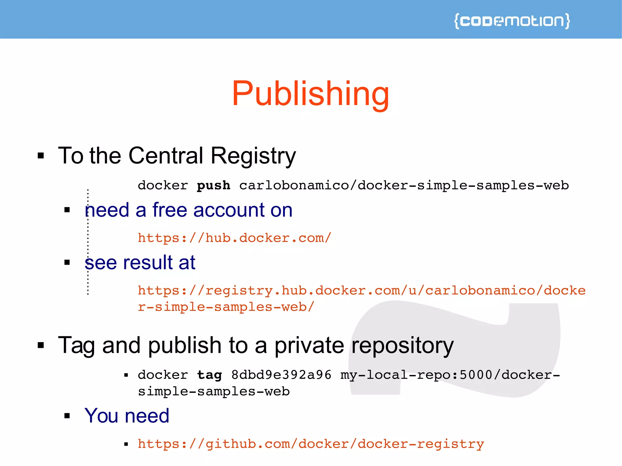 Publishing 
 To the Central Registry 
docker push carlobonamico/docker­simple­samples­web 
 need a free account on 
https://hub.docker.com/ 
 see result at 
https://registry.hub.docker.com/u/carlobonamico/docke 
r­simple­samples­web/ 
 Tag and publish to a private repository 
 docker tag 8dbd9e392a96 my­local­repo: 
5000/docker­simple­samples­web 
 You need 
 https://github.com/docker/docker­registry 
 