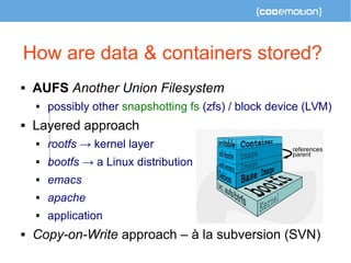 How are data & containers stored? 
 AUFS Another Union Filesystem 
 possibly other snapshotting fs (zfs) / block device (LVM) 
 Layered approach 
 rootfs → kernel layer 
 bootfs → a Linux distribution 
 emacs 
 apache 
 application 
 Copy-on-Write approach – à la subversion (SVN) 
 