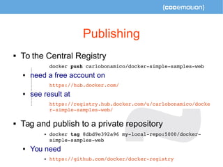Publishing 
 To the Central Registry 
docker push carlobonamico/docker­simple­samples­web 
 need a free account on 
https://hub.docker.com/ 
 see result at 
https://registry.hub.docker.com/u/carlobonamico/docke 
r­simple­samples­web/ 
 Tag and publish to a private repository 
 docker tag 8dbd9e392a96 my­local­repo: 
5000/docker­simple­samples­web 
 You need 
 https://github.com/docker/docker­registry 
 